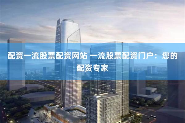 配资一流股票配资网站 一流股票配资门户：您的配资专家
