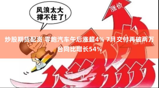炒股期货配资 零跑汽车午后涨超4% 7月交付再破两万台同比增长54%