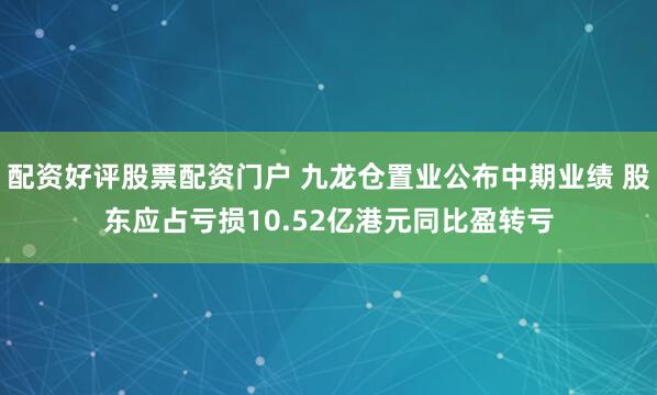 配资好评股票配资门户 九龙仓置业公布中期业绩 股东应占亏损10.52亿港元同比盈转亏