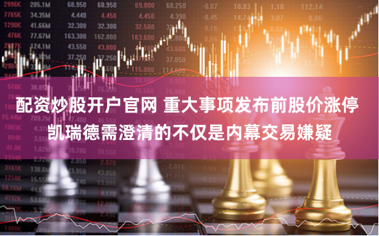 配资炒股开户官网 重大事项发布前股价涨停 凯瑞德需澄清的不仅是内幕交易嫌疑