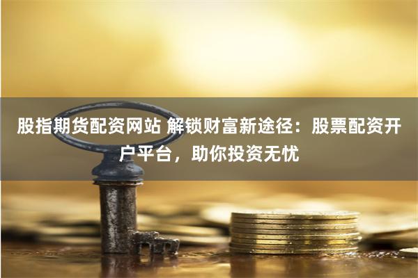 股指期货配资网站 解锁财富新途径：股票配资开户平台，助你投资无忧