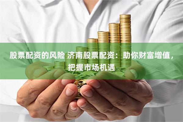 股票配资的风险 济南股票配资：助你财富增值，把握市场机遇