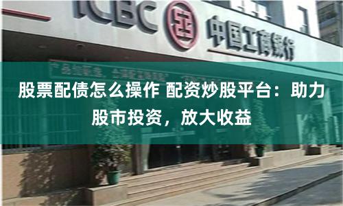 股票配债怎么操作 配资炒股平台：助力股市投资，放大收益