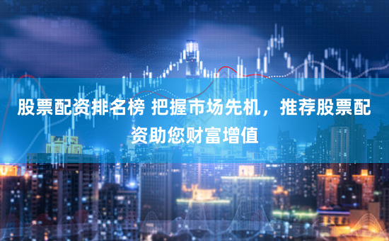股票配资排名榜 把握市场先机，推荐股票配资助您财富增值