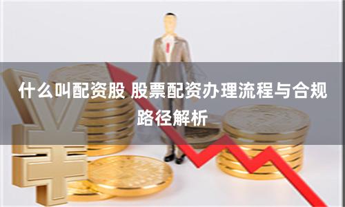 什么叫配资股 股票配资办理流程与合规路径解析